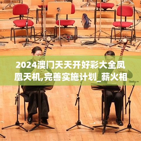 2024澳门天天开好彩大全凤凰天机,完善实施计划_薪火相传版UQI14.99