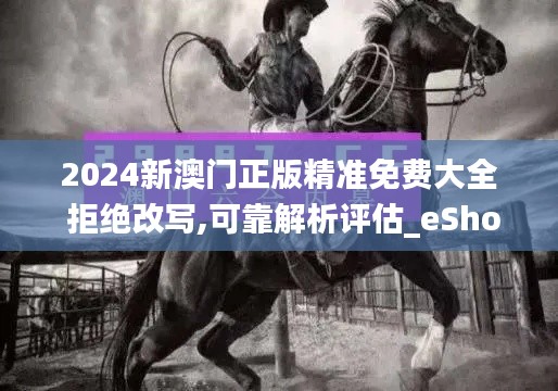 2024新澳门正版精准免费大全 拒绝改写,可靠解析评估_eShop5.237